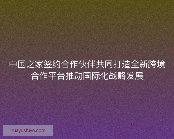 中国之家签约合作伙伴共同打造全新跨境合作平台推动国际化战略发展