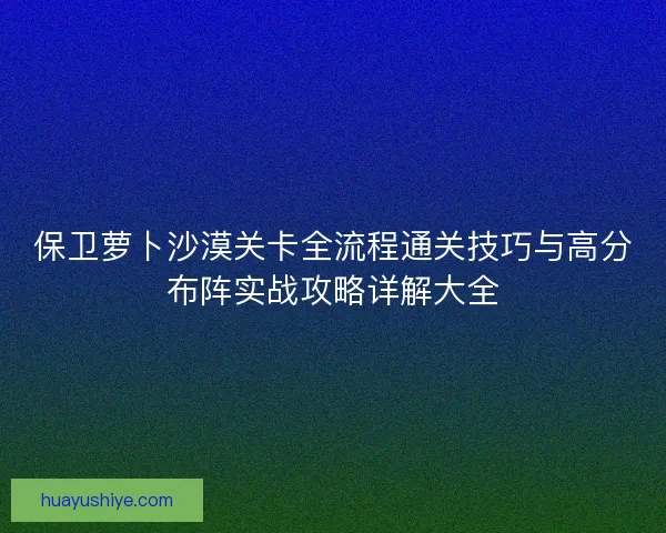 保卫萝卜沙漠关卡全流程通关技巧与高分布阵实战攻略详解大全