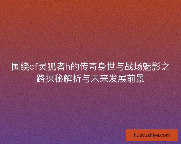 围绕cf灵狐者h的传奇身世与战场魅影之路探秘解析与未来发展前景