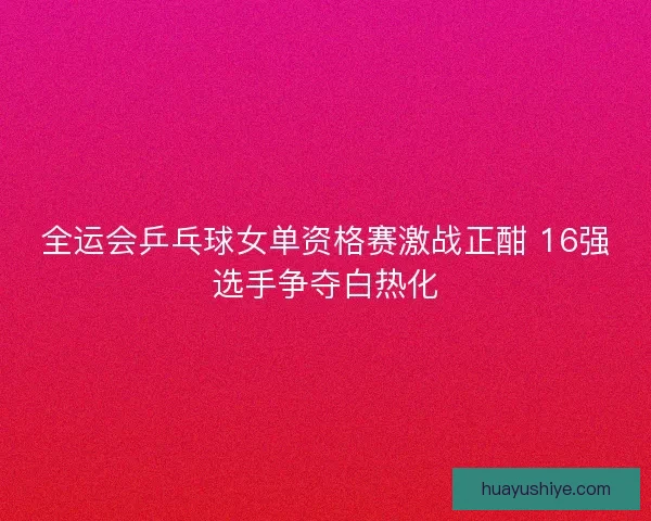 全运会乒乓球女单资格赛激战正酣 16强选手争夺白热化