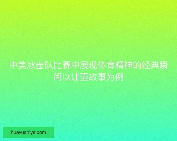 中美冰壶队比赛中展现体育精神的经典瞬间以让壶故事为例